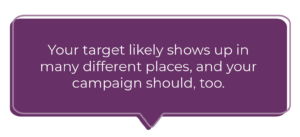 Your target consumer likely shows up in many different places, and your campaign should, too. 